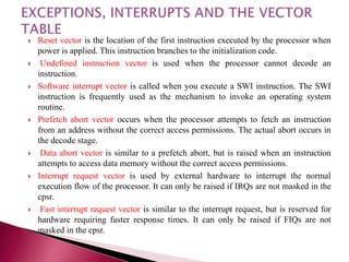  Reset vector is the location of the first instruction executed by the processor when
power is applied. This instruction branches to the initialization code.
 Undefined instruction vector is used when the processor cannot decode an
instruction.
 Software interrupt vector is called when you execute a SWI instruction. The SWI
instruction is frequently used as the mechanism to invoke an operating system
routine.
 Prefetch abort vector occurs when the processor attempts to fetch an instruction
from an address without the correct access permissions. The actual abort occurs in
the decode stage.
 Data abort vector is similar to a prefetch abort, but is raised when an instruction
attempts to access data memory without the correct access permissions.
 Interrupt request vector is used by external hardware to interrupt the normal
execution flow of the processor. It can only be raised if IRQs are not masked in the
cpsr.
 Fast interrupt request vector is similar to the interrupt request, but is reserved for
hardware requiring faster response times. It can only be raised if FIQs are not
masked in the cpsr.
 