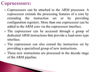  Coprocessors can be attached to the ARM processor. A
coprocessor extends the processing features of a core by
extending the instruction set or by providing
configuration registers. More than one coprocessor can be
added to the ARM core via the coprocessor interface.
 The coprocessor can be accessed through a group of
dedicated ARM instructions that provide a load-store type
interface.
 The coprocessor can also extend the instruction set by
providing a specialized group of new instructions.
 These new instructions are processed in the decode stage
of the ARM pipeline.
 