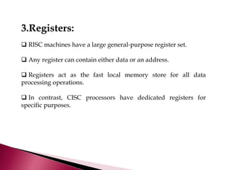 3.Registers:
 RISC machines have a large general-purpose register set.
 Any register can contain either data or an address.
 Registers act as the fast local memory store for all data
processing operations.
 In contrast, CISC processors have dedicated registers for
specific purposes.
 
