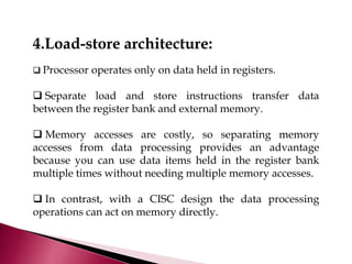 4.Load-store architecture:
 Processor operates only on data held in registers.
 Separate load and store instructions transfer data
between the register bank and external memory.
 Memory accesses are costly, so separating memory
accesses from data processing provides an advantage
because you can use data items held in the register bank
multiple times without needing multiple memory accesses.
 In contrast, with a CISC design the data processing
operations can act on memory directly.
 