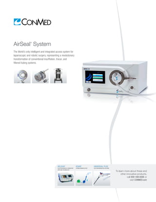 AirSeal®
System
The World’s only intelligent and integrated access system for
laparoscopic and robotic surgery, representing a revolutionary
transformation of conventional insufflation, trocar, and
filtered tubing systems.
To learn more about these and
other innovative products,
call 800-448-6506 or
visit CONMED.com
HELIXAR™
ELECTROSURGICAL GENERATOR
WITH ABC TECHNOLOGY
VCARE
®
UTERINE MANIPULATOR
UNIVERSAL PLUS™
SUCTION/IRRIGATION SYSTEMS
 