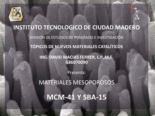 INSTITUTO TECNOLOGICO DE CIUDAD MADERO
    DIVISIÓN DE ESTUDIOS DE POSGRADO E INVESTIGACIÓN

     TÓPICOS DE NUEVOS MATERIALES CATALÍTICOS

         ING. DAVID MACIAS FERRER, L.P.,M.E.
                     G86070090

                       Presenta:

        MATERIALES MESOPOROSOS

            MCM-41 Y SBA-15
 