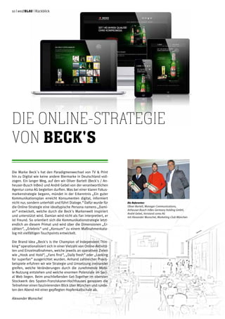 10 | weißblau | Rückblick
Die Marke Beck´s hat den Paradigmenwechsel von TV & Print
hin zu Digital wie keine andere Biermarke in Deutschland voll-
zogen. Ein langer Weg, auf den wir Oliver Bartelt (Beck's / An-
heuser-Busch InBev) und André Gebel von der verantwortlichen
Agentur coma AG begleiten durften. Was bei einer klaren Fokus-
markenstrategie begann, mündet in der Erkenntnis „Ein guter
Kommunikationsplan erreicht Konsumenten digital, informiert
nicht nur, sondern unterhält und führt Dialoge.“ Dafür wurde für
die Online-Strategie eine idealtypische Persona namens „Dami-
an“ entwickelt, welche durch die Beck's Markenwelt inspiriert
und unterstützt wird. Damian wird nicht als Fan interpretiert, er
ist Freund. So orientiert sich die Kommunikationstrategie letzt-
endlich an diesem Primat und wird über die Dimensionen „Er-
zählen“, „Erlebnis“ und „Konsum“ zu einem Maßnahmenkata-
log mit vielfältigen Touchpoints entwickelt.
Die Brand Idea „Beck's is the Champion of Independent Thin-
king“ operationalisiert sich in einer Vielzahl von Online-Aktivitä-
ten und Einzelmaßnahmen, welche jeweils an operativen Zielen
wie „Hook and Hold“, „Fans first“, „Daily fresh“ oder „Looking
for superfan“ ausgerichtet wurden. Anhand zahlreicher Praxis-
beispiele erfuhren wir wie Strategie und Umsetzung ineinander
greifen, welche Veränderungen durch die zunehmende Mobi-
le-Nutzung entstehen und welche enormen Potenziale im Soci-
al Web liegen. Beim anschließenden Get-Together im obersten
Stockwerk des Spaten-Franziskaner-Hochhauses genossen die
Teilnehmer einen faszinierenden Blick über München und runde-
ten den Abend mit einer gepflegten Hopfenkaltschale ab.
Alexander Wunschel
Die Online-Strategie
von Beck's
Die Referenten:
Oliver Bartelt, Manager Communications,
Anheuser-Busch InBev Germany Holding GmbH,
André Gebel, Vorstand coma AG
mit Alexander Wunschel, Marketing-Club München
 