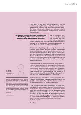Glosse | weißblau | 13
„Baßt scho“. Es gibt keinen bayerischen Ausdruck, der das
weißblaue Lebensgefühl so klar und deutlich darstellt. Es ist ein
Statement, das eigentlich jedes Nachfragen überflüssig macht.
Der Tourist findet's riesig – bajuwarische Lebensart mit acht
Buchstaben – und reist wieder ab. Der Einheimische macht sich
dagegen Sorgen:
Alles ist „baßt scho.“ Resi,
noch ein Weißbier. Weil
sich die Liste der Baßt-
Scho-nicht-bei-uns-Projekte
beliebig fortsetzen lässt, stellt sich die Frage: Wer tut eigentlich
noch was für die ständige und notwendige Aktualisierung der
Marke München? Antwort: der FC Bayern München!
Rekordmeister, Triple-Sieger, Quotenkönig: Wann immer die
Fußballer des FC Bayern München auflaufen, repräsentieren
sie unsere Stadt. Und zwar auf allen Kontinenten. Kommt der
Münchner an die Chinesische Mauer, wird er auf sein Fuß-
ball-Team angesprochen. Das gleiche in New York und LA. Für 59
Prozent der „Marca“-Leser (Spanien) sind die Bayern aktuell das
beliebteste ausländische Team (vor Red Bull-Formula1). Der FCB
ist eine der wertvollsten Sportmarken der Welt – und der längste
Werbespot Münchens.
Ein Markenauftritt, der immer wieder neuen Content liefert, z. B.
mit einem Basketball-Team, mit Europas größtem Fußballmuse-
um, der FC Bayern Erlebniswelt, in der Allianz Arna, oder auch
mit dem neuen Studiengang Sportmarketing, den man gemein-
sam mit der Bayerischen Akademie für Werbung und Marketing
(BAW) entwickelt hat. „Zusammen mit der BAW konnten wir in
München eine Benchmark in der Ausbildung von Sportprofis set-
zen“, sagt dazu FCB-Marketingvorstand Andreas Jung.
Marketing-Maschine FCB. Und was macht die Stadt? Wie Mün-
chen den Schlüsselbegriff City-Marketing umsetzt, hat mir mal
der OB so erklärt: Oktoberfest und Schloss Neuschwanstein sei-
en völlig ausreichend für die Erfolgsmarke München.
„Baßt scho“ passt nicht immer. Wie wär´s mal mit einem einfa-
chen Danke für die Leistungen des Markenturbos FC Bayern?
Danke für den längsten City-Werbespot Deutschlands. Danke
dafür, dass München durch die FCB-Kicker heute als stringente
Erfolgsmarke positioniert ist. Nur einer weiß anscheinend, was
sich gehört. Der Münchner Sender Sky bedankte sich zum Jahres-
ende mit einer Anzeigenkampagne beim Geschäftspartner
FC Bayern. Der Münchner Marketing-Club, der Sky mit dem Mar-
keting-Preis 2013 ausgezeichnet hat, tut das hiermit auch.
Danke, FC Bayern!
Peter Ehm
Autor:
Peter Ehm
Peter Ehm (Jahrgang 1955) ist gelernter Redakteur
und Journalist. Aktuell ist er u. a. Herausgeber und
Chefredakteur von Headline1, einem Online-Magazin
für die Medien- und Marketingbranche in München
sowie Deutschland-Korrespondent der WerbeWoche,
Zürich. Peter Ehm ist beratend und produzierend für
Verlagshäuser und Unternehmen in der internen und
externen Kommunikation tätig. Außerdem leitet er
den neuen BAW-Studiengang Sportmarketing und
gewann dazu den FC Bayern München als Koopera-
tionspartner.
www.headline1.de
Die X-Games kommen nicht mehr nach München!
Kein Weltcup-Skirennen am Olympiaberg!
Olympia-Absage in München und Umgebung!
 