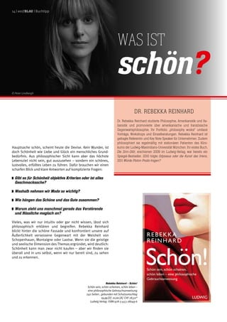 Hauptsache schön, scheint heute die Devise. Kein Wunder, ist
doch Schönheit wie Liebe und Glück ein menschliches Grund-
bedürfnis. Aus philosophischer Sicht kann aber das höchste
Lebensziel nicht sein, gut auszusehen – sondern ein schönes,
lustvolles, erfülltes Leben zu führen. Dafür brauchen wir einen
scharfen Blick und klare Antworten auf komplizierte Fragen:
	 Gibt es für Schönheit objektive Kriterien oder ist alles
Geschmacksache?
	 Weshalb nehmen wir Mode so wichtig?
	 Wie hängen das Schöne und das Gute zusammen?
	 Warum zieht uns manchmal gerade das Verstörende
und Hässliche magisch an?
Vieles, was wir nur intuitiv oder gar nicht wissen, lässt sich
philosophisch erklären und begreifen. Rebekka Reinhard
blickt hinter die schöne Fassade und konfrontiert unsere auf
Äußerlichkeit versessene Gegenwart mit der Weisheit von
Schopenhauer, Montaigne oder Laotse. Wenn sie die geistige
und seelische Dimension des Themas ergründet, wird deutlich:
Schönheit kann man zwar nicht kaufen – aber wir finden sie
überall und in uns selbst, wenn wir nur bereit sind, zu sehen
und zu erkennen.
Dr. Rebekka Reinhard
Dr. Rebekka Reinhard studierte Philosophie, Amerikanistik und Ita-
lianistik und promovierte über amerikanische und französische
Gegenwartsphilosophie. Ihr Portfolio „philosophy works!“ umfasst
Vorträge, Workshops und Einzelberatungen. Rebekka Reinhard ist
gefragte Referentin und Key Note Speaker für Unternehmen. Zudem
philosophiert sie regelmäßig mit stationären Patienten des Klini-
kums der Ludwig-Maximilians-Universität München. Ihr erstes Buch,
Die Sinn-Diät, erschienen 2009 im Ludwig-Verlag, war bereits ein
Spiegel-Bestseller. 2010 folgte Odysseus oder die Kunst des Irrens,
2011 Würde Platon Prada tragen?
Was ist
schön?
Rebekka Reinhard – Schön!
Schön sein, schön scheinen, schön leben –
eine philosophische Gebrauchsanweisung
240 Seiten , gebunden mit Schutzumschlag
19,99 [D] 20,60 [A] CHF 28,50*
Ludwig Verlag ISBN 978-3-453-28049-6
14 | weißblau | Buchtipp
© Peter Lindbergh
 