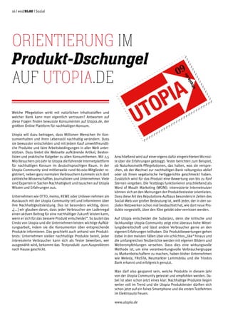 16 | weißblau | Sozial
Welche Pflegelotion wirkt mit natürlichen Inhaltsstoffen und
welcher Bank kann man eigentlich vertrauen? Antworten auf
diese Fragen finden bewusste Konsumenten auf Utopia.de, der
größten Online Plattform für nachhaltigen Konsum.
Utopia will dazu beitragen, dass Millionen Menschen ihr Kon-
sumverhalten und ihren Lebensstil nachhaltig verändern. Dass
sie bewusster entscheiden und mit jedem Kauf umweltfreundli-
che Produkte und faire Arbeitsbedingungen in aller Welt unter-
stützen. Dazu bietet die Webseite aufklärende Artikel, Besten-
listen und praktische Ratgeber zu allen Konsumthemen. Mit 2,5
Mio Besuchern pro Jahr ist Utopia die führende Internetplattform
für nachhaltigen Konsum im deutschsprachigen Raum. In der
Utopia-Community sind mittlerweile rund 80.000 Mitglieder re-
gistriert, neben ganz normalen Verbrauchern tummeln sich dort
zahlreiche Wissenschaftler, Journalisten und Unternehmer. Viele
sind Experten in Sachen Nachhaltigkeit und tauschen auf Utopia
Wissen und Erfahrungen aus.
Unternehmen wie OTTO, memo, REWE oder Unilever nehmen am
Austausch mit der Utopia Community teil und informieren über
ihre Nachhaltigkeitsleistung. Das ist besonders wichtig, denn:
„[...] wir glauben daran, dass jeder Verbraucher am Ladenregal
einen aktiven Beitrag für eine nachhaltiger Zukunft leisten kann,
wenn er sich für das bessere Produkt entscheidet“. So lautet das
Credo von Utopia und die Unternehmen leisten wichtige Aufklä-
rungsarbeit, indem sie die Konsumenten über entsprechende
Produkte informieren. Das geschieht auch anhand von Produkt-
tests: Unternehmen stellen nachhaltige Produkte bereit, jeder
interessierte Verbraucher kann sich als Tester bewerben, wer
ausgewählt wird, bekommt das Testprodukt zum Ausprobieren
nach Hause geschickt.
Anschließend wird auf einer eigens dafür eingerichteten Microsi-
te über die Erfahrungen gebloggt. Tester berichten zum Beispiel,
ob Naturkosmetik-Pflegelotionen, das halten, was sie verspre-
chen, ob der Wechsel zur nachhaltigen Bank reibungslos ablief
oder ob ihnen vegetarische Fertiggerichte geschmeckt haben.
Zusätzlich wird für das Produkt eine Bewertung von bis zu fünf
Sternen vergeben. Die Testblogs funktionieren anschließend als
Word of Mouth Marketing (WOM): interessierte Internetnutzer
können sich an den Meinungen der Produkttestester orientieren.
Dass diese Art des Reputations-Aufbaus besonders in Zeiten des
Social-Web von großer Bedeutung ist, weiß jeder, der in den so-
zialen Netzwerken schon mal beobachtet hat, wie dort neue Pro-
dukte vorgestellt, über den Klee gelobt oder verrissen werden.
Auf Utopia entscheidet die Substanz, denn die kritische und
fachkundige Utopia Community zeigt eine überaus hohe Mittei-
lungsbereitschaft und lässt andere Verbraucher gerne an den
eigenen Erfahrungen teilhaben. Die Produktbewertungen gehen
dabei in den meisten Fällen über ein schlichtes „like“ hinaus und
die umfangreichen Testberichte werden mit eigenen Bildern und
Weiterempfehlungen versehen. Dass dies eine wirkungsvolle
Methode ist, um eine verantwortungsvolle Verbrauchergruppe
zu Markenbotschaftern zu machen, haben bisher Unternehmen
wie Weleda, FRoSTA, Neumarkter Lammsbräu und die Triodos
Bank erkannt und erfolgreich genutzt.
Man darf also gespannt sein, welche Produkte in diesem Jahr
von der Utopia Community getestet und empfohlen werden. Da-
bei ist aber schon jetzt eines klar: Nachhaltige Produkte liegen
weiter voll im Trend und die Utopia Produkttester dürften sich
schon jetzt auf ein faires Smartphone und die ersten Testfahrten
im Elektroauto freuen.
www.utopia.de
Orientierung im
Produkt-Dschungel
auf Utopia.de
 