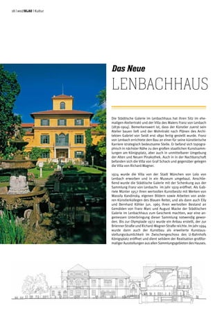 18 | weißblau | Kultur
Die Städtische Galerie im Lenbachhaus hat ihren Sitz im ehe-
maligen Ateliertrakt und der Villa des Malers Franz von Lenbach
(1836-1904). Bemerkenswert ist, dass der Künstler zuerst sein
Atelier bauen ließ und der Wohntrakt nach Plänen des Archi-
tekten Gabriel von Seidl erst 1890 fertig gestellt wurde. Franz
von Lenbach errichtete den Bau an einer für seine künstlerische
Karriere strategisch bedeutsame Stelle. Er befand sich topogra-
phisch in nächster Nähe zu den großen staatlichen Kunstsamm-
lungen am Königsplatz, aber auch in unmittelbarer Umgebung
der Alten und Neuen Pinakothek. Auch in in der Nachbarschaft
befanden sich die Villa von Graf Schack und gegenüber gelegen
die Villa von Richard Wagner.
1924 wurde die Villa von der Stadt München von Lolo von
Lenbach erworben und in ein Museum umgebaut. Anschlie-
ßend wurde die Städtische Galerie mit der Schenkung aus der
Sammlung Franz von Lenbachs im Jahr 1929 eröffnet. Als Gab-
riele Münter 1957 ihren wertvollen Kunstbesitz mit Werken von
Wassily Kandinsky, eigenen Bildern sowie Arbeiten von ande-
ren Künstlerkollegen des Blauen Reiter, und als dann auch Elly
und Bernhard Köhler jun. 1965 ihren wertvollen Bestand an
Gemälden von Franz Marc und August Macke der Städtischen
Galerie im Lenbachhaus zum Geschenk machten, war eine an-
gemessen Unterbringung dieser Sammlung notwendig gewor-
den. Bis zur Olympiade 1972 wurde ein Anbau erstellt, der zur
Brienner Straße und Richard-Wagner-Straße reichte. Im Jahr 1994
wurde dann auch der Kunstbau als erweiterte Kunstaus-
stellungsräumlichkeit im Zwischengeschoss des U-Bahnhofs
Königsplatz eröffnet und dient seitdem der Realisation großfor-
matiger Ausstellungen aus allen Sammlungsgebieten des Hauses.
Das Neue
Lenbachhaus
Städtische Galerie im Lenbachhaus
Gesamtsanierung
 