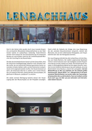 Rubrik | weißblau | 019
Doch in den letzten Jahre wurden durch neue museale Ansprü-
che und bauliche Missstände Umbaumaßnahmen an der Städ-
tischen Galerie im Lenbachhaus notwendig. Foster+Partners
reichten ihren Entwurf für die Generalsanierung mit teilweisem
Neubau ein und erhielten 2006 von der Landeshauptstadt Mün-
chen den Zuschlag für das Bauvorhaben.
Die Idee des Architektenteams basiert auf den Eckpunkten, dass
die historische Dreiflügelanlage äußerlich nicht verändert wer-
den durfte, der als historisches Denkmal geschützte Garten un-
verändert erhalten bleiben sollte und die historischen Lenbach-
räume nicht angetastet werden durften. Der Ansatz bestand nun
darin, die historische Villa frei zu stellen und in einem Atrium,
das um Lenbachs Villa führt, diesen Kernbau hervorzuheben, ihn
gleichsam im Museum „skulptural“ zu verorten.
Die zweite zentrale Überlegung basierte darauf, den Haupt-
zugang über den Museumsplatz vor den Propyläen anzulegen.
Damit erhält die Südseite der Anlage eine neue Bewertung,
die den zentralen Besucherströmen entspricht, nämlich den
Menschen, die von der U-Bahnstation Königsplatz, vom Haupt-
bahnhof oder über den Königsplatz kommen.
Der neue Eingang verbindet das alte Lenbachhaus mit dem Neu-
bau von Foster+Partners. Der südlich angrenzende Baukörper
nimmt in seinem Volumen wie in der Farbigkeit und den Proporti-
onen Bezug zum Bau Gabriel von Seidls. Die Gestaltung der Fas-
saden in messingfarbenen Metall hat ihre eigene Sprache. Inten-
diert ist eine farbliche Anbindung an das alte Gebäude, ohne die
Bestimmtheit eines Neubaus unserer Zeit aufzugeben. Seit der
Wiederöffnung im Mai 2013 befindet sich die weltweit größte
Sammlung des „Blauen Reiter“ im 2. Obergeschoss in elf reprä-
sentativen Räumlichkeiten und wurde neben den Sammlungs-
schwerpunkten des 19. Jahrhunderts, Franz von Lenbach und der
Kunst nach 1945 von über 300.000 nationalen und internatio-
nalen Gästen besucht.
 