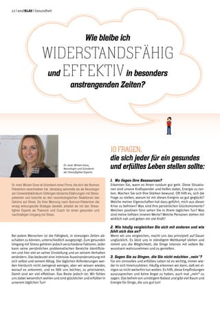 22 | weißblau | Gesundheit
Bei jedem Menschen ist die Fähigkeit, in stressigen Zeiten ab-
schalten zu können, unterschiedlich ausgeprägt. Zum gesunden
Umgang mit Stress gehören jedoch verschiedene Faktoren. Jeder
kann seine persönlichen problematischen Bereiche identifizie-
ren und hier viel an seiner Einstellung und an seinem Verhalten
verändern. Das bedeutet eine intensive Auseinandersetzung mit
sich selbst und seinem Alltag. Die täglichen Anforderungen wer-
den hierdurch nicht zwingend weniger, aber wir wissen wieder,
worauf es ankommt, und es fällt uns leichter, zu priorisieren.
Damit sind wir viel effektiver. Das Beste jedoch ist: Wir fühlen
uns dabei wesentlich wohler und sind glücklicher und erfüllter in
unserem täglichen Tun!
1.	 Wo liegen Ihre Ressourcen?
Erkennen Sie, wann es Ihnen rundum gut geht. Diese Situatio-
nen sind unsere Kraftspender und helfen dabei, Energie zu tan-
ken. Machen Sie sich Ihre Stärken bewusst. Oft hilft es, sich die
Frage zu stellen, warum ist mir dieses Ereignis so gut geglückt?
Welche meiner Eigenschaften hat dazu geführt, mich aus dieser
Krise zu befreien? Was sind Ihre persönlichen Glücksmomente?
Welchen positiven Sinn sehen Sie in Ihrem täglichen Tun? Was
sind meine tiefsten inneren Werte? Welche Personen stehen mir
wirklich nah und geben mir viel Kraft?
2.	Wie häufig vergleichen Sie sich mit anderen und wie
fühlt sich das an?
Wenn wir uns vergleichen, macht uns das prinzipiell auf Dauer
unglücklich. Es lässt uns in ständigem Wettkampf stehen und
nimmt uns die Möglichkeit, die Dinge intensiv mit vollem Be-
wusstsein wahrzunehmen und zu genießen.
3. Sagen Sie zu Dingen, die Sie nicht möchten „nein“?
Für ein sinnvolles und erfülltes Leben ist es wichtig, immer wie-
der in sich hineinzuhören. Häufig erkennen wir dann, daß wir ei-
niges so nicht weiterhin tun wollen. Es hilft, diese Empfindungen
auszusprechen und keine Angst zu haben, auch mal „nein“ zu
sagen. Das befreit von unnötigem Ballast und gibt viel Raum und
Energie für Dinge, die uns gut tun!
Wie bleibe ich
widerstandsfähig
und effektivin besonders
anstrengenden Zeiten?
10 Fragen,
die sich jeder für ein gesundes
und erfülltes Leben stellen sollte:
Dr. med. Miriam Goos ist Gründerin einer Firma, die sich der Burnout
Prävention verschrieben hat. Jahrelang sammelte sie als Neurologin
am Universitätsklinikum Göttingen klinische Erfahrungen mit Stress-
patienten und forschte an den neurobiologischen Reaktionen des
Gehirns auf Stress. Da ihrer Meinung nach Burnout-Prävention die
einzig wirkungsvolle Strategie darstellt, arbeitet sie mit den Stress-
fighter Experts als Trainerin und Coach für einen gesunden und
nachhaltigen Umgang mit Stress.
Dr. med. Miriam Goos,
Neurologin und Gründerin
der Stressfighter-Experts
 