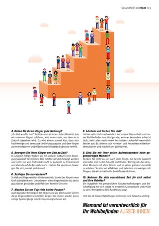 Gesundheit | weißblau | 23
4. Geben Sie Ihrem Körper gute Nahrung?
„Du bist was Du isst!“ heißt es und so ist es. Jedes Molekül, das
wir unserem Körper zuführen, wird etwas sein, aus dem er in
Zukunft bestehen wird. Da wird einem schnell klar, dass sich
hochwertige und bewusste Ernährung auszahlt und dem Körper
zu einer besseren und widerstandsfähigeren Substanz verhilft.
5.	Bewegen Sie Ihren Körper von Zeit zu Zeit?
In unserem Körper haben wir mit unserer Geburt einen Bewe-
gungsapparat bekommen. Der möchte wirklich bewegt werden
und nicht nur von Frühstücksstuhl zu Autositz zu Firmenstuhl
und abends auf die Fernsehcouch... Gehen Sie spazieren, bewe-
gen Sie sich, so viel sie können!
6.	Schlafen Sie ausreichend?
Schlaf und Regeneration sind essentiell, damit der Körper neue
Kraft schöpfen kann. Umso besser diese Regeneration ist, desto
glücklicher, gesünder und effektiver können Sie sein!
7.	Machen Sie am Tag viele kleine Pausen?
Auch tagsüber benötigen der Körper und vor allem unser Gehirn
diese Regenerationseinheiten! Legen Sie immer wieder kurze
ruhige Spaziergänge oder Entspannungsphasen ein.
8.	Lächeln und lachen Sie viel?
Lachen wirkt sich nachweislich auf unsere Gesundheit und un-
ser Wohlbefinden aus. Und gerade, wenn es besonders schlecht
läuft, sieht alles nach einem herzhaften Lachanfall wesentlich
besser aus! Es ändern sich Hormon- und Neurotransmitterkon-
zentrationen und machen uns zufriedener.
9.	Sind Sie mit Ihrer vollen Aufmerksamkeit beim ge-
genwärtigen Moment?
Denken Sie nicht zu viel nach über Dinge, die bereits passiert
sind oder erst in der Zukunft stattfinden. Wichtig ist, den aktu-
ellen Moment mit allen Sinnen und in seiner ganzen Intensität
zu erleben. So sind wir effektiver und belasten uns weniger mit
Dingen, die wir aktuell nicht beeinflussen können.
10. Nehmen Sie sich ausreichend Zeit für sich selbst
und Ihre Hobbies?
Ein Ausgleich mit persönlichen Glücksempfindungen und Be-
schäftigung mit sich selbst ist wesentlich, um gesund und erfüllt
zu sein. Wenigstens: One fun thing a day!!
Und bei all diesen Ratschlägen ist immer eine Tatsache wichtig:
Niemand ist verantwortlich für
Ihr Wohlbefinden auSSer Ihnen!
 