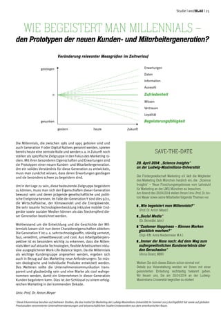 Studie | weißblau | 25
Die Millennials, die zwischen 1981 und 1995 geboren sind und
auch Generation Y oder Digital Natives genannt werden, spielen
bereits heute eine zentrale Rolle und werden v. a. in Zukunft noch
stärker als spezifische Zielgruppe in den Fokus des Marketing rü-
cken. Mit ihren besonderen Eigenschaften und Erwartungen sind
sie Prototypen einer neuen Kunden- und Mitarbeitergeneration.
Um ein solides Verständnis für diese Generation zu entwickeln,
muss man zunächst wissen, dass deren Erwartungen gestiegen
und sie besonders schwer zu begeistern sind.
Um in der Lage zu sein, diese bedeutende Zielgruppe begeistern
zu können, muss man sich der Eigenschaften dieser Generation
bewusst sein und deren prägende gesellschaftliche und politi-
sche Ereignisse kennen. Im Falle der Generation Y sind dies 9/11,
die Wirtschaftskrise, der Klimawandel und die Energiewende.
Die sehr rasante Technologieentwicklung inklusive mobiler End-
geräte sowie sozialer Medien können als das Steckenpferd die-
ser Generation bezeichnet werden.
Wohlwissend um die Entwicklung und die Geschichte der Mil-
lennials lassen sich nun deren Charaktereigenschaften ableiten:
Die Generation Y ist u. a. sehr technologieaffin, ständig vernetzt,
faul, verwöhnt, umweltbewusst und cool. Aus Arbeitgeberpers-
pektive ist es besonders wichtig zu erkennen, dass die Millen-
nials Wert auf aktuelle Technologien, flexible Arbeitszeiten inklu-
sive ausgeglichener Work-Life-Balance legen. Da die Millennials
als wichtige Kundengruppe angesehen werden, ergeben sich
auch in Bezug auf das Marketing neue Anforderungen: So müs-
sen ökologische und individuelle Produkte entwickelt werden.
Des Weiteren sollte die Unternehmenskommunikation trans-
parent und glaubwürdig sein und eine Marke als cool wahrge-
nommen werden, damit ein Unternehmen in dieser Generation
Kunden begeistern kann. Dies ist der Schlüssel zu einem erfolg-
reichen Marketing in der kommenden Dekade.
Univ.-Prof. Dr. Anton Meyer
Save-the-Date
29. April 2014: „Science Insights“
an der Ludwig-Maximilians-Universität
Die Fördergesellschaft Marketing e.V. lädt die Mitglieder
des Marketing Club München herzlich ein, die „Science
Insights“ – Neue Forschungsergebnisse vom Lehrstuhl
für Marketing an der LMU, München zu besuchen.
Am Abend des 29.04.2014 stellen Ihnen Univ.-Prof. Dr. An-
ton Meyer sowie seine Mitarbeiter folgende Themen vor:
„Wie begeistert man Millennials?“
	 (Prof. Dr. Anton Meyer)
„Social Media“
	 (Dr. Benedikt Jahn)
	“Customer Happiness – Können Marken
	 glücklich machen?”
	 (Dipl.-Kffr. Anna Niedermeier M.A.)
	„Immer der Nase nach: Auf dem Weg zum
	 außergewöhnlichen Kundenerlebnis über 	
	 den Geruchssinn“
	 (Anna Girard, MBR)
Merken Sie sich dieses Datum schon einmal vor!
Details zur Veranstaltung werden wir Ihnen mit einer
gesonderten Einladung rechtzeitig bekannt geben.
Wir freuen uns, Sie am 29.04.2014 an der Ludwig-
Maximilians-Universität begrüßen zu dürfen!
1
Diese Erkenntnisse beruhen auf mehreren Studien, die das Institut für Marketing der Ludwig-Maximilians Universität im Sommer 2013 durchgeführt hat sowie auf globalen
Praxisstudien renommierter Unternehmensberatungen und wissenschaftlichen Studien insbesondere aus dem amerikanischen Raum.
Wie begeistert man Millennials –
den Prototypen der neuen Kunden- und Mitarbeitergeneration?
Erwartungen
Daten
Information
Auswahl
Zufriedenheit
Wissen
Vertrauen
Loyalität
Begeisterungsfähigkeit
gestern	 heute	 Zukunft
gestiegen
0
gesunken
Veränderung relevanter Messgrößen im Zeitverlauf
 