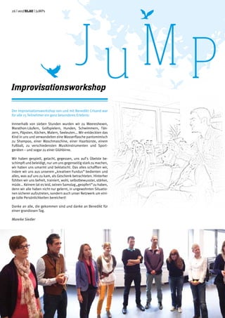 26 | weißblau | JuMPs
Der Improvisationsworkshop von und mit Benedikt Crisand war
für alle 15 Teilnehmer ein ganz besonderes Erlebnis:
Innnerhalb von sieben Stunden wurden wir zu Meereshexen,
Marathon-Läufern, Golfspielern, Hunden, Schwimmern, Tän-
zern, Päpsten, Köchen, Malern, Seeleuten... Wir entdeckten das
Kind in uns und verwandelten eine Wasserflasche pantomimisch
zu Shampoo, einer Waschmaschine, einer Haarbürste, einem
Fußball, zu verschiedensten Musikinstrumenten und Sport-
geräten – und sogar zu einer Glühbirne.
Wir haben gespielt, gelacht, gegessen, uns auf's Übelste be-
schimpft und beleidigt, nur um uns gegenseitig stark zu machen,
wir haben uns umarmt und beklatscht. Das alles schafften wir,
indem wir uns aus unserem „kreativen Fundus“ bedienten und
alles, was auf uns zu kam, als Geschenk betrachteten. Hinterher
fühlten wir uns befreit, trainiert, wohl, selbstbewusster, stärker,
müde... Keinem tat es leid, seinen Samstag „geopfert“ zu haben,
denn wir alle haben nicht nur gelernt, in ungewohnten Situatio-
nen sicherer aufzutreten, sondern auch unser Netzwerk um eini-
ge tolle Persönlichkeiten bereichert!
Danke an alle, die gekommen sind und danke an Benedikt für
einen grandiosen Tag.
Mareike Siedler
Improvisationsworkshop
JuM P
 