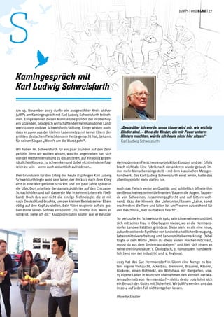 Am 13. November 2013 durfte ein ausgewählter Kreis aktiver
JuMPs am Kamingespräch mit Karl Ludwig Schweisfurth teilneh-
men. Einige kennen diesen Mann als Begründer der in Oberbay-
ern sitzenden, biologisch wirtschaftenden Herrmansdorfer Land-
werkstätten und der Schweisfurth-Stiftung. Einige wissen auch,
dass er zuvor aus der kleinen Ladenmetzgerei seiner Eltern den
größten deutschen Fleischkonzern Herta gemacht hat, bekannt
für seinen Slogan „Wenn’s um die Wurst geht“.
Wir haben Hr. Schweisfurth für ein paar Stunden auf den Zahn
gefühlt, denn wir wollten wissen, was ihn angetrieben hat, sich
von der Massentierhaltung zu distanzieren, auf ein völlig gegen-
sätzliches Konzept zu schwenken und dabei nicht minder erfolg-
reich zu sein – wenn auch wesentlich zufriedener…
Den Grundstein für den Erfolg des heute 83jährigen Karl Ludwig
Schweisfurth legte wohl sein Vater, der ihn kurz nach dem Krieg
erst in eine Metzgerlehre schickte und ein paar Jahre später in
die USA. Dort arbeitete der damals 25jährige auf den Chicagoer
Schlachthöfen und sah das erste Mal in seinem Leben ein Fließ-
band. Doch das war nicht die einzige Technologie, die er mit
nach Deutschland brachte, um den kleinen Betrieb seiner Eltern
völlig auf den Kopf zu stellen. Sein Vater reagierte auf die gro-
ßen Pläne seines Sohnes entspannt: „DU machst das. Wenn es
nötig ist, helfe ich dir.“ Knapp drei Jahre später war er Besitzer
der modernsten Fleischwarenproduktion Europas und der Erfolg
brach nicht ab: Eine Fabrik nach der anderen wurde gebaut, im-
mer mehr Menschen eingestellt – mit dem klassischen Metzger-
handwerk, das Karl Ludwig Schweisfurth einst lernte, hatte das
allerdings nicht mehr viel zu tun.
Auch das Fleisch verlor an Qualität und schließlich öffnete ihm
der Besuch eines seiner Lieferanten/Bauern die Augen. Tausen-
de von Schweinen, zusammengepfercht und auf Gittern woh-
nend, dazu der Hinweis des Lieferanten/Bauern „Leise, sonst
erschrecken die Tiere und fallen tot um!“ waren ausreichend für
den Beschluss „Hier läuft etwas falsch!“.
So verkaufte Hr. Schweisfurth 1984 sein Unternehmen und ließ
sich mit seiner Frau in Oberbayern nieder, wo er die Herrmans-
dorfer Landwerkstätten gründete. Diese sieht er als eine neue,
zukunftsweisende Synthese von landwirtschaftlicher Erzeugung,
Lebensmittelverarbeitung und Lebensmittelvermarktung. Dabei
folgte er dem Motto „Wenn du etwas anders machen möchtest,
musst du aus dem System aussteigen!“ und hielt sich eisern an
seine drei Grundsätze: 1. Ökologisch, 2. Konsequent handwerk-
lich (weg von der Industrie) und 3. Regional.
2013 hat das Gut Herrmansdorf in Glonn eine Menge zu bie-
ten: eigene Viehzucht, Ackerbau, Brennerei, Brauerei, Käserei,
Bäckerei, einen Hofmarkt, ein Wirtshaus mit Biergarten, usw.
15 eigene Läden in München übernehmen den Vertrieb der Wa-
ren außerhalb von Herrmansdorf – nichts desto trotz lohnt sich
ein Besuch des Gutes mit Sicherheit. Wir JuMPs werden uns das
in 2014 auf jeden Fall nicht entgehen lassen.
Mareike Siedler
Kamingespräch mit
Karl Ludwig Schweisfurth
„Desto älter ich werde, umso klarer wird mir, wie wichtig
Kinder sind. – Ohne die Kinder, die mir Feuer unterm
Hintern machten, würde ich heute nicht hier sitzen!“
Karl Ludwig Schweisfurth
JuMPs | weißblau | 27
s
 