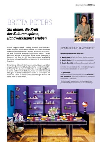 Gewinnspiel | weißblau | 29
Schöne Dinge mit Seele. Lebendig inszeniert. Von vielen Kul-
turen inspiriert. Britta Peters entdeckt auf ihren weltweiten
Einkaufsexpeditionen Möbel, Textilien, Mode und Accessoires,
die eine besondere lebendige Ausstrahlung haben. Erleben
kann man all das im exklusiven Britta Peters Showroom in
München, mit dem sie sich ihren Lebenstraum verwirklicht
hat: Britta Peters verkauft hier nur das, was sie begeistert und
fasziniert.
Britta Peters‘ Stil macht Wohnungen, Lofts, Häuser oder Villen
einzigartig. Sensibel und kulturell vielseitig orientiert setzt Brit-
ta Peters für ihre Kundinnen und Kunden in ganz Europa Räume
in Szene. Sie beherrscht die Kunst, Farben und Stile, Neues und
Altes ganz im Sinne der Bewohner kreativ zu kombinieren. Im
Innen und Außen, in Interior und Outdoor Design. Wohnen mit
Seele, made by Britta Peters.
Britta Peters
Stil atmen, die Kraft
der Kulturen spüren,
Handwerkskunst erleben
Gewinnspiel für Mitglieder
Marketing in und aus München:
	 Welche Idee hat Sie in den letzten Wochen begeistert?
	 Welche Aktion ist Ihnen besonders positiv aufgefallen?
	 Welche Skurrilität sind Sie zum Schmunzeln gebracht?
Schreiben Sie uns eine kurze Mail an info@marketingclub-
muenchen.de oder schicken Sie uns ein Foto!
Zu gewinnen:
Unter allen Einsendungen verlosen wir einen Gutschein
über 150,00 Euro, einlösbar im Showroom von Britta Peters,
Ickstattstraße 2 in München.*
*Der Rechtsweg ist ausgeschlossen. Nur Clubmitglieder sind
gewinnberechtigt. Der Gewinner wird von uns benachrichtigt.
 