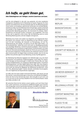 Editorial | weißblau | 03
sky	04
Anthony Liow	 06
Meplan	07
Markenführung	08
becks	10
networking	11
glosse	12
buchtipp	14
zukunft ist weiblich	 15
utopia	16
csr	17
lenbachhaus	18
adobe	20
jan meyer-berkhout	 21
gesundheit	22
gugl	24
millennials-studie	25
jumps	26
content marketing	 28
gewinnspiel	29
places to be	 30
neue mitglieder	 32
Ich hoffe, es geht Ihnen gut,
liebe Clubkolleginnen und -Kollegen, verehrte Leserinnen und Leser,
und Sie sind erfolgreich in das Jahr 2014 gestartet, mit einer exzellenten
strategischen Perspektive für Ihr Marketing und besten Prognosen für Ihren
weiteren Geschäftsverlauf. Die Herausforderungen für das Marketing werden
immer breiter und komplexer, während der horizontale und vertikale Wettbe-
werbsdruck steigt. Auch der Workload wird nicht geringer, sondern entwickelt
sich parallel zu den Aufgaben. Andererseits sind auch die Möglichkeiten für
professionelles Marketing gewachsen, die Instrumente für Analyse, Markt-
bearbeitung und Kontrolle wurden innovativer und ausgefeilter. Und eines
ist klar, war es eigentlich schon immer: Wer bei Marketing zuerst an seine
Marketing-Abteilung denkt, wird der Aufgabe nicht gerecht.
Marketing muss heute noch stärker als integrierte und integrierende Diszi-
plin planen und umsetzen. Nicht nur Marketing mit dem Vertrieb, sondern
auch mit dem Controlling, den Vorstufen zur Vermarktung, z. B. der Pro-
duktentwicklung, dem Design, und ebenso mit den After-Sales Stufen, z. B.
des Kundendienstes. Selbst das reicht nicht mehr zur Bewältigung aktueller
und zukünftiger Marketing- und Kommunikationsaufgaben. Hinzu kommt die
Notwendigkeit einer konsequent ausgerichteten Zusammenarbeit und Integ-
ration der Informationstechnologie, sowohl als Thema als auch als Abteilung.
Nur mit einem integrierten IT-Ansatz können die erweiterten Chancen von Di-
gital Communication bis Digital Sales erschlossen werden. Das ist eine der
größten Herausforderungen für das Marketing und das Top-Management.
Der Marketing-Club München begegnet den Anforderungen 2014 mit einem
interessanten und erweiterten Programmangebot, neuen Ideen für inspirie-
rende Vorträge und Veranstaltungen. Er liefert einen Themen-Mix, der insbe-
sondere Erfolgsbeispielen von integrierten Marketingkonzepten, innovativen
Marketingimpulsen und New Digital Media Raum gibt. Eine neue Koopera-
tions-Initiative mit dem Lehrstuhl für Marketing der LMU öffnet ab April zwei-
mal im Jahr den Hörsaal für Mitglieder des Marketing-Club München. Unter
dem Titel „Marketing-Insights“ werden aktuelle universitäre Forschungsthe-
men und -Ergebnisse als Impulsreferate vorgetragen.
Ich hoffe, dass Sie immer wieder einmal die Zeit finden, oder besser sich die
Zeit nehmen, unsere Veranstaltungen zu besuchen und nebenbei die Möglich-
keiten der Face-to-Face-Vernetzung nutzen. Denn das gibt es auch noch, und
es ist nach wie vor eine durchaus bewährte Form der Kommunikation: Audio
plus Video und alles in 3D.
Wir wünschen Ihnen bei der Lektüre unserer zweiten, auch nach Ihrem Feed-
back, weiter optimierten und erweiterten weißblau Ausgabe, gute Unterhal-
tung, Anregungen und ein wachsendes Interesse, mit dabei zu sein, wenn wir
uns treffen. Alles Gute für Sie und alles, was Sie für 2014 noch vorhaben!
Herzliche Grüße
Ihr
Dietmar Turocha
Präsident Marketing-Club München
 