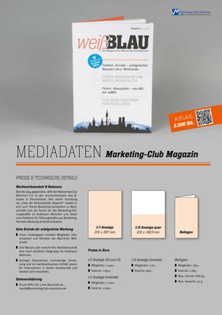 1/2 Anzeige quer
210 x 148,5 mm
PREISE & technische details
Werbewirksamkeit & Relevanz
Bereits 1954 gegründet, zählt der Marketing-Club
München e.V. zu den renommiertesten und äl-
testen in Deutschland. Seit seiner Gründung
als „Club der Verkaufsleiter Bayerns“ meldet er
sich zum Thema Marketing kompetent zu Wort,
versteht sich als Forum für alle Marketing-Füh-
rungskräfte im Großraum München und bietet
eine Plattform für Führungskräfte aus Marketing,
Vertrieb, Werbung & Kommunikation.
Gute Gründe für erfolgreiche Werbung
	 Unser Clubmagazin erhalten Mitglieder, Inte-
ressenten und Vertreter der Münchner Wirt-
schaft.
	 Drei Mal pro Jahr erreicht Ihre Werbebotschaft
eine hoch attraktive Zielgruppe im Großraum
München.
	 Geringer Streuverlust, hochwertige Umset-
zung und ein werbewirksames Umfeld lassen
Ihr Unternehmen in bester Gesellschaft und
bestem Licht erstrahlen.
Datenanlieferung
	 Druck-PDFs mit 3 mm Beschnitt an
media@marketingclub-muenchen.de
Beilagen
Beilagen:
	 Mitglieder: 795,-
	 Externe: 1.185,-
	 Max. Format: DIN A4
	 Max. Gewicht: 50 g
1/1 Anzeige
210 x 297 mm
Preise in Euro
1/1 Anzeige U2 und U3:
	 Mitglieder: 1.400,-
	 Externe: 1.850,-
1/1 Anzeige Innenteil:
	 Mitglieder: 1.200,-
	 Externe: 1.600,-
1/2 Anzeige Innenteil:
	 Mitglieder: 720,-
	 Externe: 960,-
Marketing-Club München
Mitglied im deutschen Marketing-Verband
mediadaten Marketing-Club Magazin
Auflage:
2.000 Stk.
 