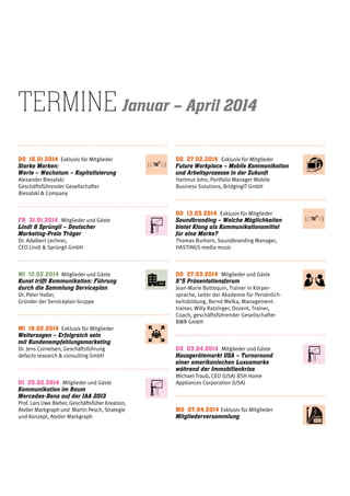 Do 16.01.2014  Exklusiv für Mitglieder
Starke Marken:
Werte – Wachstum – Kapitalisierung
Alexander Biesalski
Geschäftsführender Gesellschafter
Biesalski & Company
Fr 31.01.2014 Mitglieder und Gäste
Lindt & Sprüngli – Deutscher
Marketing-Preis Träger
Dr. Adalbert Lechner,
CEO Lindt & Sprüngli GmbH
mi 12.02.2014  Mitglieder und Gäste
Kunst trifft Kommunikation: Führung
durch die Sammlung Serviceplan
Dr. Peter Haller,
Gründer der Serviceplan-Gruppe
Mi 19.02.2014  Exklusiv für Mitglieder
Weitersagen – Erfolgreich sein
mit Kundenempfehlungsmarketing
Dr. Jens Cornelsen, Geschäftsführung
defacto research & consulting GmbH
Di 25.02.2014  Mitglieder und Gäste
Kommunikation im Raum        
Mercedes-Benz auf der IAA 2013
Prof. Lars Uwe Bleher, Geschäftsfüher Kreation,
Atelier Markgraph und  Martin Pesch, Strategie
und Konzept, Atelier Markgraph
Do 27.02.2014  Exklusiv für Mitglieder
Future Workplace – Mobile Kommunikation
und Arbeitsprozesse in der Zukunft
Hartmut John, Portfolio Manager Mobile
Business Solutions, BridgingIT GmbH
Do 13.03.2014  Exklusiv für Mitglieder
Soundbranding – Welche Möglichkeiten
bietet Klang als Kommunikationsmittel
für eine Marke?
Thomas Burhorn, Soundbranding Manager,
HASTINGS media music
Do 27.03.2014  Mitglieder und Gäste
5*5 Präsentationsforum
Jean-Marie Bottequin, Trainer in Körper-
sprache, Leiter der Akademie für Persönlich-
keitsbildung, Bernd Melka, Management-
trainer, Willy Ratzinger, Dozent, Trainer,
Coach, geschäftsführender Gesellschafter
BWR GmbH
Do 03.04.2014  Mitglieder und Gäste
Hausgerätemarkt USA – Turnaround
einer amerikanischen Luxusmarke
während der Immobilienkrise
Michael Traub, CEO (USA) BSH Home
Appliances Corporation (USA)
M0 07.04.2014 Exklusiv für Mitglieder
Mitgliederversammlung
termine Januar – April 2014
 