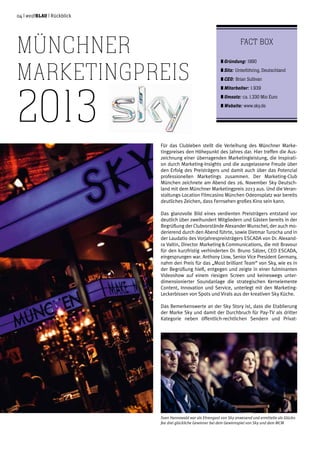 04 | weißblau | Rückblick
Für das Clubleben stellt die Verleihung des Münchner Marke-
tingpreises den Höhepunkt des Jahres dar. Hier treffen die Aus-
zeichnung einer überragenden Marketingleistung, die Inspirati-
on durch Marketing-Insights und die ausgelassene Freude über
den Erfolg des Preisträgers und damit auch über das Potenzial
professionellen Marketings zusammen. Der Marketing-Club
München zeichnete am Abend des 26. November Sky Deutsch-
land mit dem Münchner Marketingpreis 2013 aus. Und die Veran-
staltungs-Location Filmcasino München Odeonsplatz war bereits
deutliches Zeichen, dass Fernsehen großes Kino sein kann.
Das glanzvolle Bild eines verdienten Preisträgers entstand vor
deutlich über zweihundert Mitgliedern und Gästen bereits in der
Begrüßung der Clubvorstände Alexander Wunschel, der auch mo-
derierend durch den Abend führte, sowie Dietmar Turocha und in
der Laudatio des Vorjahrespreisträgers ESCADA von Dr. Alexand-
ra Valtin, Director Marketing & Communications, die mit Bravour
für den kurzfristig verhinderten Dr. Bruno Sälzer, CEO ESCADA,
eingesprungen war. Anthony Liow, Senior Vice President Germany,
nahm den Preis für das „Most brilliant Team“ von Sky, wie es in
der Begrüßung hieß, entgegen und zeigte in einer fulminanten
Videoshow auf einem riesigen Screen und keineswegs unter-
dimensionierter Soundanlage die strategischen Kernelemente
Content, Innovation und Service, unterlegt mit den Marketing-
Leckerbissen von Spots und Virals aus der kreativen Sky Küche.
Das Bemerkenswerte an der Sky Story ist, dass die Etablierung
der Marke Sky und damit der Durchbruch für Pay-TV als dritter
Kategorie neben öffentlich-rechtlichen Sendern und Privat-
Münchner
Marketingpreis
2013
Fact Box
	Gründung: 1990
	Sitz: Unterföhring, Deutschland
	CEO: Brian Sullivan
	Mitarbeiter: 1.939
	Umsatz: ca. 1.330 Mio Euro
	Website: www.sky.de
Sven Hannawald war als Ehrengast von Sky anwesend und ermittelte als Glücks-
fee drei glückliche Gewinner bei dem Gewinnspiel von Sky und dem MCM
 