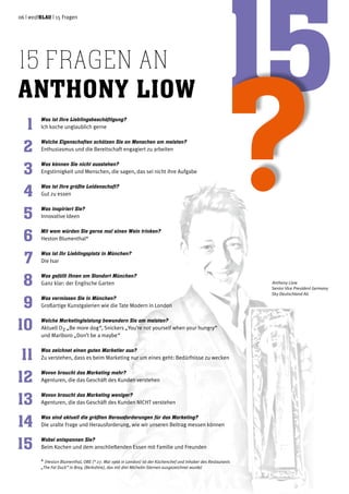 06 | weißblau | 15 Fragen
15 fragen an
Anthony Liow
1
2
3
4
5
6
7
8
9
10
11
12
13
14
15
Was ist Ihre Lieblingsbeschäftigung?
Ich koche unglaublich gerne
Welche Eigenschaften schätzen Sie an Menschen am meisten?
Enthusiasmus und die Bereitschaft engagiert zu arbeiten
Was können Sie nicht ausstehen?
Engstirnigkeit und Menschen, die sagen, das sei nicht ihre Aufgabe
Was ist Ihre größte Leidenschaft?
Gut zu essen
Was inspiriert Sie?
Innovative Ideen
Mit wem würden Sie gerne mal einen Wein trinken?
Heston Blumenthal*
Was ist Ihr Lieblingsplatz in München?
Die Isar
Was gefällt Ihnen am Standort München?
Ganz klar: der Englische Garten
Was vermissen Sie in München?
Großartige Kunstgalerien wie die Tate Modern in London
Welche Marketingleistung bewundern Sie am meisten?
Aktuell O2 „Be more dog“, Snickers „You’re not yourself when your hungry“
und Marlboro „Don’t be a maybe“
Was zeichnet einen guten Marketier aus?
Zu verstehen, dass es beim Marketing nur um eines geht: Bedürfnisse zu wecken
Wovon braucht das Marketing mehr?
Agenturen, die das Geschäft des Kunden verstehen
Wovon braucht das Marketing weniger?
Agenturen, die das Geschäft des Kunden NICHT verstehen
Was sind aktuell die größten Herausforderungen für das Marketing?
Die uralte Frage und Herausforderung, wie wir unseren Beitrag messen können
Wobei entspannen Sie?
Beim Kochen und dem anschließenden Essen mit Familie und Freunden
* (Heston Blumenthal, OBE (* 27. Mai 1966 in London) ist der Küchenchef und Inhaber des Restaurants
„The Fat Duck“ in Bray, (Berkshire), das mit drei Michelin-Sternen ausgezeichnet wurde)
Anthony Liow
Senior Vice President Germany
Sky Deutschland AG
 
