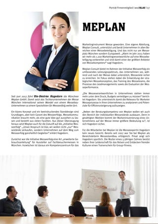 Porträt Firmenmitglied | weißblau | 07
Seit Juni 2013 führt Ute-Désirée Hagedorn die Münchner
Meplan GmbH. Damit setzt das Tochterunternehmen der Messe
München International seinen Wandel von einem Messebau-
Unternehmen zu einem Spezialisten für Messeerfolg weiter fort.
Ein klares Konzept und ein beeindruckendes Standdesign sind
Grundlagen, aber kein Garant des Messeerfolgs. Messekommu-
nikation braucht mehr, als eine gute Idee gut aussehen zu las-
sen und besteht aus vielen Facetten. Aus dieser Überzeugung
heraus setzt Meplan auch für die Zukunft auf die „Initiative Mes-
seerfolg“. „Unser Anspruch ist klar, wir wollen nicht „nur“ Mes-
sestände verkaufen, sondern Unternehmen auf dem Weg zum
Messeerfolg ganzheitlich begleiten“ erklärt Hagedorn.
Zunächst war die Initiative Messeerfolg eine Art „erweiterte Ge-
brauchsanleitung“ für Aussteller auf Fachbesuchermessen in
München. Inzwischen ist daraus ein Kompetenzzentrum für das
Marketinginstrument Messe geworden. Eine eigene Abteilung,
Meplan Consult, unterstützt und berät Unternehmen in allen Be-
reichen einer Messebeteiligung. Und das nicht nur am Messe-
platz München sondern Europaweit. „Allein im Jahr 2013 haben
wir mehr als 1.200 Marketingverantwortliche auf eine Messebe-
teiligung vorbereitet und sind damit einer der größten Anbieter
von Messekompetenz“ sagt Hagedorn.
Meplan Consult bietet im Rahmen der Initiative Messeerfolg ein
umfassendes Leistungsspektrum, das Unternehmen vor, wäh-
rend und nach der Messe dabei unterstützt, Messeziele sicher
zu erreichen. Im Fokus stehen dabei die Entwicklung der stra-
tegischen Messekonzeption, das Training des Messeteams, die
Prozesse des Leadmanagements sowie die Evaluation der Mes-
seperformance.
„Die Messeverantwortlichen in Unternehmen stehen immer
mehr unter dem Druck, Budgets verteidigen zu müssen“ berich-
tet Hagedorn. Sie unterstreicht damit die Relevanz für Marketer
Messeprozesse in ihren Unternehmen zu analysieren und Poten-
ziale für Effizienzsteigerung aufzuzeigen.
„Neben der Beratungskompetenz von Meplan wollen wir auch
den Bereich der individuellen Messestände ausbauen. Denn in
gesättigten Märkten kommt der Markeninszenierung eines Un-
ternehmens auf der Messe immer größere Bedeutung zu“, ist
sich Hagedorn sicher.
Für die Mitarbeiter bei Meplan ist die Messeexpertin Hagedorn
kein neues Gesicht. Bereits seit 2007 war Sie bei Meplan als
Bereichsleiterin Messestandbau erfolgreich. Privat zeigt sich
Hagedorn sportlich. Die Mutter eines 5-jährigen Sohnes besitzt
neben ihrer Leidenschaft für das Reisen und Entdecken fremder
Kulturen einen Trainerschein für Group-Fitness.
Meplan
 