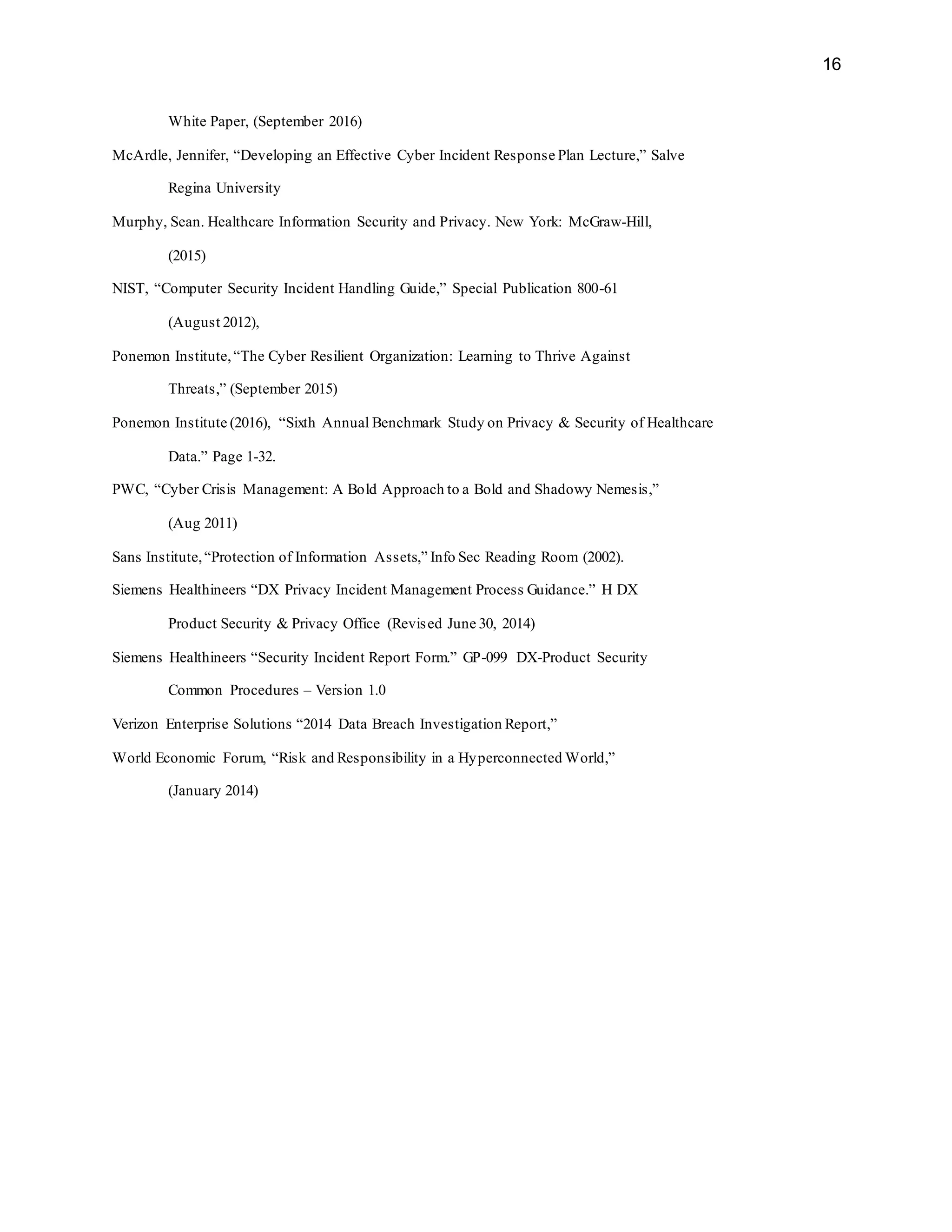 16
White Paper, (September 2016)
McArdle, Jennifer, “Developing an Effective Cyber Incident Response Plan Lecture,” Salve
Regina University
Murphy, Sean. Healthcare Information Security and Privacy. New York: McGraw-Hill,
(2015)
NIST, “Computer Security Incident Handling Guide,” Special Publication 800-61
(August 2012),
Ponemon Institute,“The Cyber Resilient Organization: Learning to Thrive Against
Threats,” (September 2015)
Ponemon Institute (2016), “Sixth Annual Benchmark Study on Privacy & Security of Healthcare
Data.” Page 1-32.
PWC, “Cyber Crisis Management: A Bold Approach to a Bold and Shadowy Nemesis,”
(Aug 2011)
Sans Institute,“Protection of Information Assets,” Info Sec Reading Room (2002).
Siemens Healthineers “DX Privacy Incident Management Process Guidance.” H DX
Product Security & Privacy Office (Revised June 30, 2014)
Siemens Healthineers “Security Incident Report Form.” GP-099 DX-Product Security
Common Procedures – Version 1.0
Verizon Enterprise Solutions “2014 Data Breach Investigation Report,”
World Economic Forum, “Risk and Responsibility in a Hyperconnected World,”
(January 2014)
 
