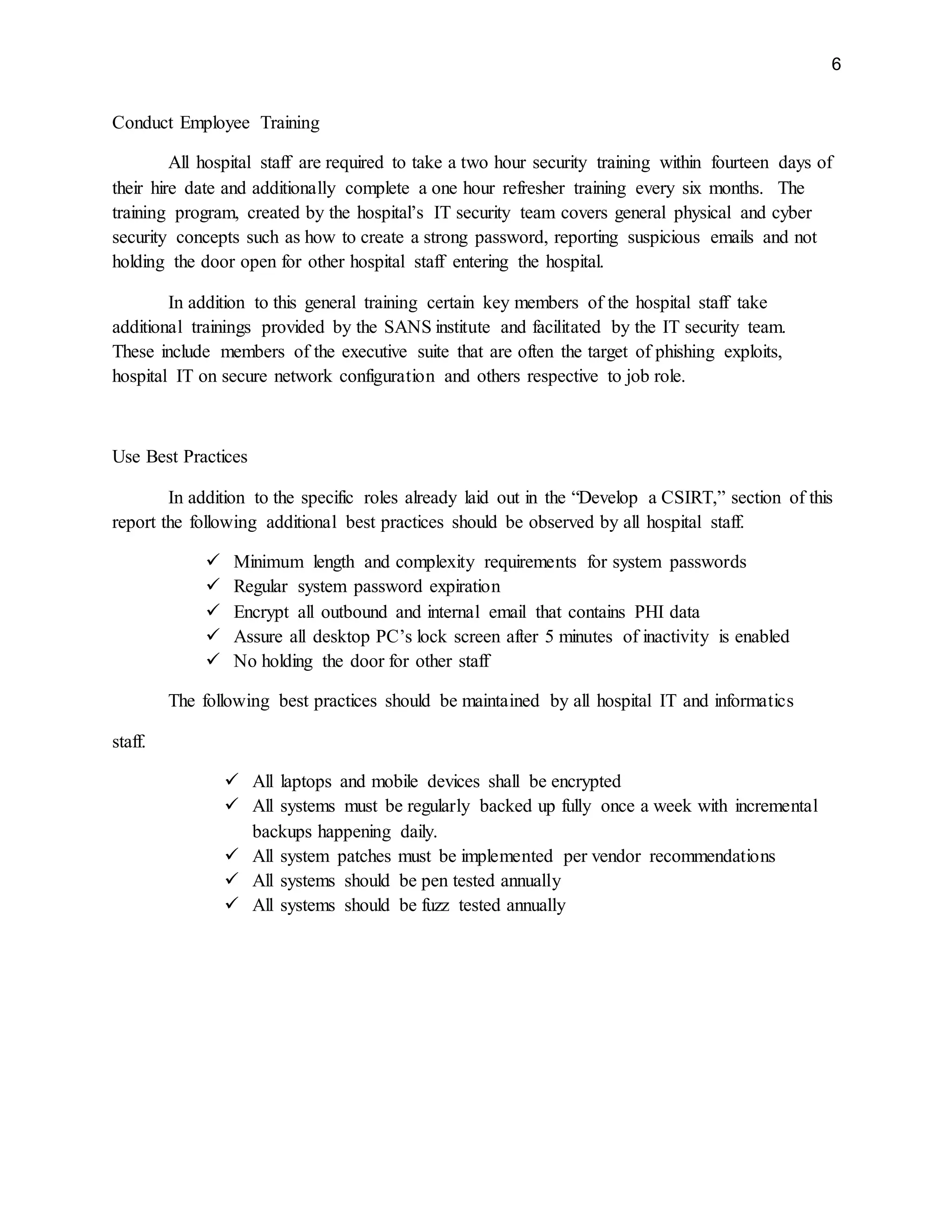 6
Conduct Employee Training
All hospital staff are required to take a two hour security training within fourteen days of
their hire date and additionally complete a one hour refresher training every six months. The
training program, created by the hospital’s IT security team covers general physical and cyber
security concepts such as how to create a strong password, reporting suspicious emails and not
holding the door open for other hospital staff entering the hospital.
In addition to this general training certain key members of the hospital staff take
additional trainings provided by the SANS institute and facilitated by the IT security team.
These include members of the executive suite that are often the target of phishing exploits,
hospital IT on secure network configuration and others respective to job role.
Use Best Practices
In addition to the specific roles already laid out in the “Develop a CSIRT,” section of this
report the following additional best practices should be observed by all hospital staff.
 Minimum length and complexity requirements for system passwords
 Regular system password expiration
 Encrypt all outbound and internal email that contains PHI data
 Assure all desktop PC’s lock screen after 5 minutes of inactivity is enabled
 No holding the door for other staff
The following best practices should be maintained by all hospital IT and informatics
staff.
 All laptops and mobile devices shall be encrypted
 All systems must be regularly backed up fully once a week with incremental
backups happening daily.
 All system patches must be implemented per vendor recommendations
 All systems should be pen tested annually
 All systems should be fuzz tested annually
 