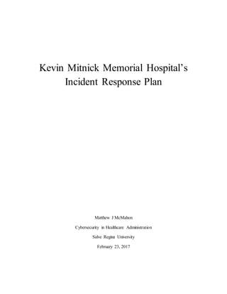 Kevin Mitnick Memorial Hospital’s
Incident Response Plan
Matthew J McMahon
Cybersecurity in Healthcare Administration
Salve Regina University
February 23, 2017
 