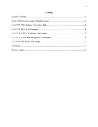 2
Contents
Executive Summary……………………………………………………………………...…..........3
About McMahon & Associates Clinical Services…………...………..………………….….........3
CHAPTER ONE. Reducing Third Party Risk…………………………………………...…..........3
CHAPTER TWO. Cyber Insurance…………...……...……………………………………...........4
CHAPTER THREE. Workforce Development….……...…………………………………............5
CHAPTER FOUR. Risk Management Frameworks………………….…………..………............6
CHAPTER Five. Secure Data Usage...….……...…………..……………………….....................7
Conclusion……………………………..………………………………………………………….8
Revision History…………...………………………..…………………………………………….8
 