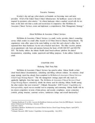3
Executive Summary
In today’s day and age, cyber-attacks on hospitals are becoming more and more
prevalent. Of all of the United States Critical Infrastructures the healthcare sector is the most
targeted by persistent cyber-attacks.1 In a threat landscape where a medical record sells for ten
times on the dark web what a credit card record does it is imperative that McMahon &
Associates Clinical Services create and implement a comprehensive Risk Management Strategy.2
About McMahon & Associates Clinical Services
McMahon & Associates Clinical Services is a small, twelve provider clinical counseling
service which resides in a small office located at 123 Main Street in Sharon, Massachusetts. The
organization rents office space in the same building as a law firm and a doctor’s office but is
separated from these businesses by two sets of locked steel doors. The office receives patients
on an appointment only basis and operates between the hours of 8:00 AM EST and 8:00 PM
EST. The facility utilizes the Athena Health cloud based software platform for clinical
documentation, scheduling, routine paperwork and billing purposes. It also utilizes Outlook for
email.
CHAPTER ONE
Reducing Third Party Risk
McMahon & Associates Clinical Services has opted to utilize Athena Health as their
cloud based clinical documentation, scheduling and billing software solution. An extensive cloud
usage strategy report has already been completed in McMahon & Associates Clinical Services
Cloud Usage Strategy Report.3 This risk management strategy paper will only touch on
applicable highlights from that report. The McMahon & Associates Clinical Services Cloud
Usage Strategy Report, extensively details the criteria used for selecting Athena Health among
the other vendors that were reviewed.4 Chilmark Researches’ EHR Vendors’ Capabilities for
Interoperability, report was an essential tool in comparing and contrasting Athena Health with its
ten closest competitors in terms of data privacy and security compliance, secure connection
controls, pricing structure, customer reviews, satisfaction ratings and overall functionality.5
1 Hacking Healthcare IT in 2016: Lessons the Healthcare Industry can Learn From the OPM Breach. Institute for
Critical Infrastructure Technology. (January, 2016)
2 See note 1 above.
3 McMahon,Matthew. McMahon & Associates Clinical Services Cloud Usage Strategy Report. April (2017)
4 See note 1 above.
5 Chilmark Research. EHR Vendors’ Capabilities for Interoperability. July (2015)
 
