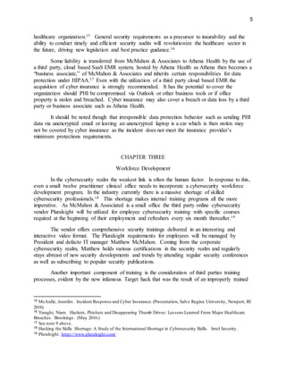 5
healthcare organization.15 General security requirements as a precursor to insurability and the
ability to conduct timely and efficient security audits will revolutionize the healthcare sector in
the future, driving new legislation and best practice guidance.16
Some liability is transferred from McMahon & Associates to Athena Health by the use of
a third party, cloud based SaaS EMR system, hosted by Athena Health as Athena then becomes a
“business associate,” of McMahon & Associates and inherits certain responsibilities for data
protection under HIPAA.17 Even with the utilization of a third party cloud based EMR the
acquisition of cyber insurance is strongly recommended. It has the potential to cover the
organization should PHI be compromised via Outlook or other business tools or if office
property is stolen and breached. Cyber insurance may also cover a breach or data loss by a third
party or business associate such as Athena Health.
It should be noted though that irresponsible data protection behavior such as sending PHI
data via unencrypted email or leaving an unencrypted laptop is a car which is then stolen may
not be covered by cyber insurance as the incident does not meet the insurance provider’s
minimum protections requirements.
CHAPTER THREE
Workforce Development
In the cybersecurity realm the weakest link is often the human factor. In response to this,
even a small twelve practitioner clinical office needs to incorporate a cybersecurity workforce
development program. In the industry currently there is a massive shortage of skilled
cybersecurity professionals.18 This shortage makes internal training programs all the more
imperative. As McMahon & Associated is a small office the third party online cybersecurity
vendor Pluralsight will be utilized for employee cybersecurity training with specific courses
required at the beginning of their employment and refreshers every six month thereafter.19
The vendor offers comprehensive security trainings delivered in an interesting and
interactive video format. The Pluralsight requirements for employees will be managed by
President and defacto IT manager Matthew McMahon. Coming from the corporate
cybersecurity realm, Matthew holds various certifications in the security realm and regularly
stays abreast of new security developments and trends by attending regular security conferences
as well as subscribing to popular security publications.
Another important component of training is the consideration of third parties training
processes, evident by the now infamous Target hack that was the result of an improperly trained
15 McArdle, Jennifer. Incident Response and Cyber Insurance.(Presentation, Salve Regina University, Newport, RI
2016)
16 Yaraghi, Niam. Hackers, Phishers and Disappearing Thumb Drives: Lessons Learned From Major Healthcare
Breaches. Brookings. (May 2016.)
17 See note 9 above.
18 Hacking the Skills Shortage: A Study of the International Shortage in Cybersecurity Skills. Intel Security.
19 Pluralsight. https://www.pluralsight.com/
 