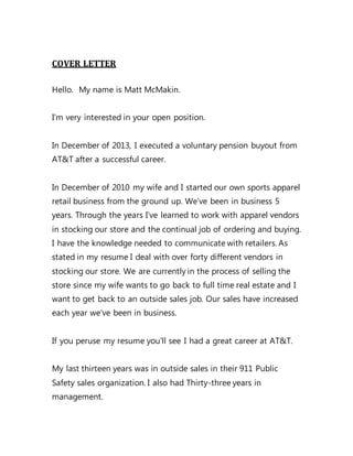 COVER LETTER
Hello. My name is Matt McMakin.
I’m very interested in your open position.
In December of 2013, I executed a voluntary pension buyout from
AT&T after a successful career.
In December of 2010 my wife and I started our own sports apparel
retail business from the ground up. We’ve been in business 5
years. Through the years I’ve learned to work with apparel vendors
in stocking our store and the continual job of ordering and buying.
I have the knowledge needed to communicate with retailers. As
stated in my resume I deal with over forty different vendors in
stocking our store. We are currently in the process of selling the
store since my wife wants to go back to full time real estate and I
want to get back to an outside sales job. Our sales have increased
each year we’ve been in business.
If you peruse my resume you’ll see I had a great career at AT&T.
My last thirteen years was in outside sales in their 911 Public
Safety sales organization. I also had Thirty-three years in
management.
 