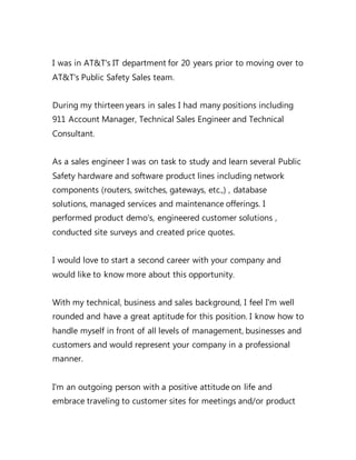 I was in AT&T's IT department for 20 years prior to moving over to
AT&T's Public Safety Sales team.
During my thirteen years in sales I had many positions including
911 Account Manager, Technical Sales Engineer and Technical
Consultant.
As a sales engineer I was on task to study and learn several Public
Safety hardware and software product lines including network
components (routers, switches, gateways, etc.,) , database
solutions, managed services and maintenance offerings. I
performed product demo's, engineered customer solutions ,
conducted site surveys and created price quotes.
I would love to start a second career with your company and
would like to know more about this opportunity.
With my technical, business and sales background, I feel I'm well
rounded and have a great aptitude for this position. I know how to
handle myself in front of all levels of management, businesses and
customers and would represent your company in a professional
manner.
I'm an outgoing person with a positive attitude on life and
embrace traveling to customer sites for meetings and/or product
 