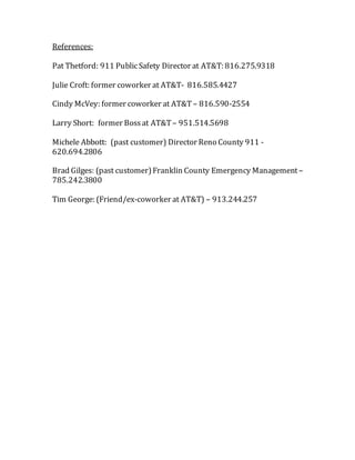 References:
Pat Thetford: 911 PublicSafety Director at AT&T: 816.275.9318
Julie Croft: former coworker at AT&T- 816.585.4427
Cindy McVey: former coworker at AT&T – 816.590-2554
Larry Short: former Bossat AT&T – 951.514.5698
Michele Abbott: (past customer) Director Reno County 911 -
620.694.2806
Brad Gilges: (past customer)Franklin County Emergency Management –
785.242.3800
Tim George: (Friend/ex-coworker at AT&T) – 913.244.257
 