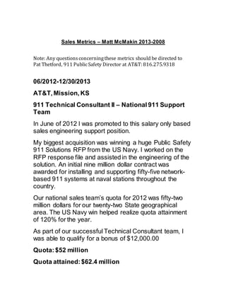 Sales Metrics – Matt McMakin 2013-2008
Note: Any questionsconcerningthese metrics should be directed to
Pat Thetford, 911 PublicSafety Director at AT&T: 816.275.9318
06/2012-12/30/2013 
AT&T, Mission, KS
911 Technical Consultant II – National 911 Support
Team
In June of 2012 I was promoted to this salary only based
sales engineering support position.
My biggest acquisition was winning a huge Public Safety
911 Solutions RFP from the US Navy. I worked on the
RFP response file and assistedin the engineering of the
solution. An initial nine million dollar contract was
awarded for installing and supporting fifty-five network-
based 911 systems at naval stations throughout the
country.
Our national sales team’s quota for 2012 was fifty-two
million dollars for our twenty-two State geographical
area. The US Navy win helped realize quota attainment
of 120% for the year.
As part of our successful Technical Consultant team, I
was able to qualify for a bonus of $12,000.00
Quota:$52 million
Quota attained:$62.4 million
 