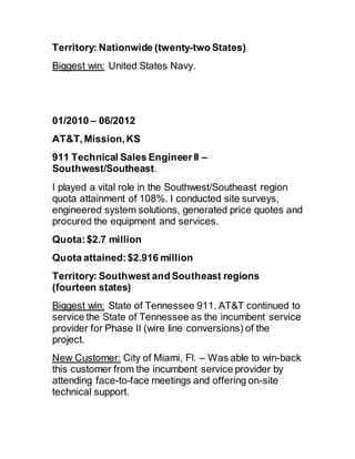 Territory: Nationwide (twenty-two States)
Biggest win: United States Navy.
01/2010 – 06/2012 
AT&T, Mission, KS
911 Technical Sales Engineer II –
Southwest/Southeast.
I played a vital role in the Southwest/Southeast region
quota attainment of 108%. I conducted site surveys,
engineered system solutions, generated price quotes and
procured the equipment and services.
Quota:$2.7 million
Quota attained:$2.916 million
Territory: Southwest and Southeast regions
(fourteen states)
Biggest win: State of Tennessee 911. AT&T continued to
service the State of Tennessee as the incumbent service
provider for Phase II (wire line conversions) of the
project.
New Customer: City of Miami, Fl. – Was able to win-back
this customer from the incumbent service provider by
attending face-to-face meetings and offering on-site
technical support.
 