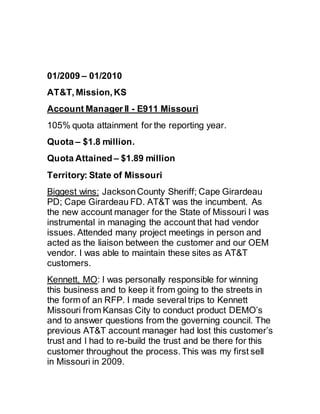 01/2009 – 01/2010
AT&T, Mission, KS
Account Manager II - E911 Missouri
105% quota attainment for the reporting year.
Quota – $1.8 million.
Quota Attained – $1.89 million
Territory: State of Missouri
Biggest wins: JacksonCounty Sheriff; Cape Girardeau
PD; Cape Girardeau FD. AT&T was the incumbent. As
the new account manager for the State of Missouri I was
instrumental in managing the account that had vendor
issues. Attended many project meetings in person and
acted as the liaison between the customer and our OEM
vendor. I was able to maintain these sites as AT&T
customers.
Kennett, MO: I was personally responsible for winning
this business and to keep it from going to the streets in
the form of an RFP. I made several trips to Kennett
Missouri from Kansas City to conduct product DEMO’s
and to answer questions from the governing council. The
previous AT&T account manager had lost this customer’s
trust and I had to re-build the trust and be there for this
customer throughout the process. This was my first sell
in Missouri in 2009.
 