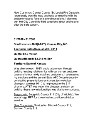 New Customer: Central County (St. Louis) Fire Dispatch.
I personally won this new business by meeting with the
customer face to face on several occasions. I also met
with the City Council to field questions about pricing and
after the sale support.
01/2008 - 01/2009
Southwestern Bell(AT&T), Kansas City, MO
Technical Sales Specialist II - E911
Quota:$2.2 million
Quota Attained: $2.244 million
Territory: State of Kansas
Was able to reach 102% quota attainment through
building trusting relationships with our current customer
base and to our newly obtained customers. I volunteered
my services and the annual State APCO conference by
conducting presentations on current technological
changes ( wireless 911 ) to help educate the 911
directors. AT&T was never the cheapest solution so
building these new relationships was vital to my success.
Biggest win: Sedgwick County 911 (City of Wichita). We
won a huge RFP for a new twelve position call-taker
solution.
New Customers: Newton Ks, Mitchell County 911,
Sumner County 911.
 