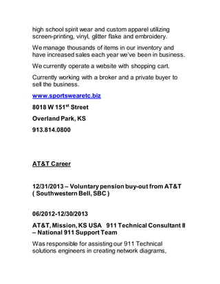 high school spirit wear and custom apparel utilizing
screen-printing, vinyl, glitter flake and embroidery.
We manage thousands of items in our inventory and
have increased sales each year we’ve been in business.
We currently operate a website with shopping cart.
Currently working with a broker and a private buyer to
sell the business.
www.sportswearetc.biz
8018 W 151st
Street
Overland Park, KS
913.814.0800
AT&T Career
12/31/2013 – Voluntarypension buy-out from AT&T
( Southwestern Bell, SBC )
06/2012-12/30/2013 
AT&T, Mission, KS USA  911 Technical Consultant II
– National 911 Support Team
Was responsible for assisting our 911 Technical
solutions engineers in creating network diagrams,
 