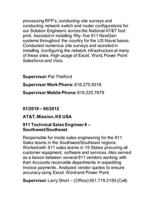 processing RFP’s, conducting site surveys and
conducting network switch and router configurations for
our Solution Engineers across the National AT&T foot
print. Assisted in installing fifty- five 911 NextGen
systems throughout the country for the US Naval bases.
Conducted numerous site surveys and assisted in
installing /configuring the network infrastructure at many
of these sites. High usage of Excel, Word, Power Point
Salesforce and Visio.
Supervisor:Pat Thetford
Supervisor Work Phone:816.275.9318
Supervisor Mobile Phone:816.225.7679
01/2010 – 06/2012 
AT&T, Mission, KS USA 
911 Technical Sales Engineer II –
Southwest/Southeast
Responsible for inside sales engineering for the 911
Sales teams in the Southwest/Southeast regions.
Workedwith 911 sales teams in 15 States procuring all
customer equipment, software and services. Also served
as a liaison between several 911 vendors working with
their Accounts receivable departments in expediting
Invoice payments. Analyzed vendor quotes to ensure
accuracy using Excel, Wordand Power Point.
Supervisor: Larry Short – (Office) 951.719.2150 (Cell)
 