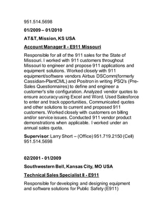 951.514.5698
01/2009 – 01/2010
AT&T, Mission, KS USA
Account Manager II - E911 Missouri
Responsible for all of the 911 sales for the State of
Missouri. I worked with 911 customers throughout
Missouri to engineer and propose 911 applications and
equipment solutions. Worked closely with 911
equipment/software vendors Airbus DSComm(formerly
Cassidian-PlantCML) and Positron in writing PSQ's (Pre-
Sales Questionnaires) to define and engineer a
customer's site configuration. Analyzed vendor quotes to
ensure accuracy using Excel and Word. Used Salesforce
to enter and track opportunities, Communicated quotes
and other solutions to current and proposed 911
customers. Worked closely with customers on billing
and/or service issues. Conducted 911 vendor product
demonstrations when applicable. I worked under an
annual sales quota.
Supervisor: Larry Short – (Office) 951.719.2150 (Cell)
951.514.5698
02/2001 - 01/2009
Southwestern Bell, Kansas City, MO USA
Technical Sales Specialist II - E911
Responsible for developing and designing equipment
and software solutions for Public Safety (E911)
 