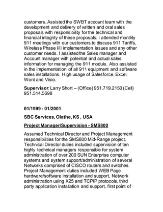 customers. Assisted the SWBT account team with the
development and delivery of written and oral sales
proposals with responsibility for the technical and
financial integrity of these proposals. I attended monthly
911 meetings with our customers to discuss 911 Tariffs,
Wireless Phase I/II implementation issues and any other
customer needs. I assistedthe Sales manager and
Account manager with potential and actual sales
information for managing the 911 module. Also assisted
in the implementation of all 911 equipment and software
sales installations. High usage of Salesforce, Excel,
Wordand Visio.
Supervisor: Larry Short – (Office) 951.719.2150 (Cell)
951.514.5698
01/1999 - 01/2001 
SBC Services, Olathe, KS , USA
Project Manager/Supervision - SMS800
Assumed Technical Director and Project Management
responsibilities for the SMS800 Mid-Range project.
Technical Director duties included supervision of ten
highly technical managers responsible for system
administration of over 200 SUN Enterprise computer
systems and system support/administration of several
Networks comprised of CISCO routers and switches.
Project Management duties included WEB Page
hardware/software installation and support, Network
administration using X25 and TCPIP protocols, third
party application installation and support, first point of
 