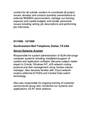 contact for all outside vendors to coordinate all project
issues, develop and conduct quarterly presentations to
external SMS800 users/vendors, manage our training,
expense and capital budgets and handle personnel
issues including writing job descriptions and performing
job interviews.
01/1996 - 12/1998 
Southwestern Bell Telephone, Dallas, TX USA
Senior Systems Analyst
Responsible for system administration of SUN mid-range
computer systems including installation/support of
system and application software. Became subject matter
expert in Oracle, Windows NT, x25 network routing
protocol and disk management using Veritas volume
manager. Also became familiar with Cisco network
routers (ethernet & FDDI) and Central Data switch
technology.
Also was responsible for ongoing training of customer
service techs group who monitored our systems and
applications via NT work stations.
 