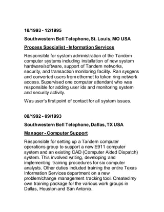 10/1993 - 12/1995 
Southwestern Bell Telephone, St. Louis, MO USA
Process Specialist - Information Services
Responsible for system administration of the Tandem
computer systems including installation of new system
hardware/software, support of Tandem networks,
security, and transaction monitoring facility. Ran sysgens
and converted users from ethernet to token ring network
access. Supervised one computer attendant who was
responsible for adding user ids and monitoring system
and security activity.
Was user’s first point of contact for all system issues.
08/1992 - 09/1993 
Southwestern Bell Telephone, Dallas, TX USA
Manager - Computer Support
Responsible for setting up a Tandem computer
operations group to support a new E911 computer
system and an existing CAD (Computer Aided Dispatch)
system. This involved writing, developing and
implementing training procedures for six computer
analysts. Other duties included training the entire Texas
Information Services department on a new
problem/change management tracking tool. Created my
own training package for the various work groups in
Dallas, Houston and San Antonio.
 
