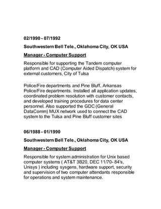 02/1990 - 07/1992 
Southwestern Bell Tele., Oklahoma City, OK USA
Manager - Computer Support
Responsible for supporting the Tandem computer
platform and CAD (Computer Aided Dispatch) system for
external customers, City of Tulsa
Police/Fire departments and Pine Bluff, Arkansas
Police/Fire departments. Installed all application updates,
coordinated problem resolution with customer contacts,
and developed training procedures for data center
personnel. Also supported the GDC (General
DataComm) MUX network used to connect the CAD
system to the Tulsa and Pine Bluff customer sites
06/1988 - 01/1990 
Southwestern Bell Tele., Oklahoma City, OK USA
Manager - Computer Support
Responsible for system administration for Unix based
computer systems ( AT&T 3B20, DEC 11/70- 84's,
Unisys ) including sysgens, hardware support, security
and supervision of two computer attendants responsible
for operations and system maintenance.
 