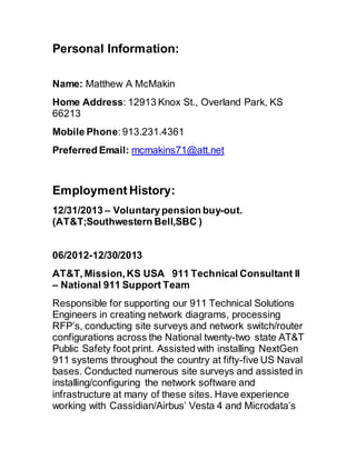 Personal Information:
Name: Matthew A McMakin 
Home Address: 12913 Knox St., Overland Park, KS
66213
Mobile Phone: 913.231.4361 
Preferred Email: mcmakins71@att.net
Employment History: 
12/31/2013 – Voluntarypension buy-out.
(AT&T;Southwestern Bell,SBC )
06/2012-12/30/2013 
AT&T, Mission, KS USA  911 Technical Consultant II
– National 911 Support Team
Responsible for supporting our 911 Technical Solutions
Engineers in creating network diagrams, processing
RFP’s, conducting site surveys and network switch/router
configurations across the National twenty-two state AT&T
Public Safety foot print. Assisted with installing NextGen
911 systems throughout the country at fifty-five US Naval
bases. Conducted numerous site surveys and assisted in
installing/configuring the network software and
infrastructure at many of these sites. Have experience
working with Cassidian/Airbus’ Vesta 4 and Microdata’s
 
