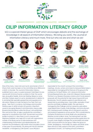 MEET THE COMMITTEE
CILIP INFORMATION LITERACY GROUP
ILG is a special interest group of CILIP which encourages debate and the exchange of
knowledge in all aspects of Information Literacy. We bring you LILAC, the Journal of
Information Literacy and much more. Find out who we are and what we do!
Jane Secker
Chair
Rowena Macrae-Gibson
Deputy Chair
Elaine Sykes
Treasurer
Laura Woods
Secretary
Colin Sawers
Membership Secretary
Andrew Walsh
Training Officer
Catherine McManamon
Training Officer
Lisa Jeskins
LILAC Conference
Rosie Jones
Co-Chair of LILAC
Emma Coonan
Editor of JIL
Dan Pullinger
Website Manager
Kate Grigsby
Marketing &
Communications Officer
Rebecca Jones
Schools
Representative
Jacqueline Geekie
Public Library
Representative
Anne-Lise Harding
FE Representative
Geoff Walton
LIS Representative
Stephane Goldstein
Advocacy &
Outreach Officer
Alan Carbery
International (US)
Representative
One of the many, many hats worn by Dr Jane Secker is that of
Chair of ILG! Jane has been on the committee since 2004 and is
a LILAC co-founder. The Journal of Information Literacy,
published twice a year, is a peer-reviewed, Gold Open Access
Journal with Dr Emma Coonan as Editor-in-Chief. Our sector
reps Jacqueline Geekie, Anne-Lise Harding, Rebecca Jones
and Alan Carbery report on sector developments in relation to
IL and bring their specialist perspectives and experience to
discussions. Rebecca is also the lead of our Teen Tech sub
group. Teen Tech is a science, technology and innovation
initiative open to all UK schools. ILG sponsor a TeenTech
award to recognise Research and Information Literacy skills.
Rowena Macrae-Gibson writes the Group’s Annual Business
Plan and Action Plan, & helps coordinate the committee’s
response to consultations from CILIP, Government and other
bodies involved in IL. Here there is much crossover with
Stéphane Goldstein who helps ILG to work with organisations
outside of the library sector to raise awareness and
understanding of Information and related literacies. ILG
maintain the LIS-Infoliteracy JISCmail list which provides a forum
of discussion for practitioners. This along with the ILG member
newsletter, is managed by Colin Sawers. Laura Woods is
responsible for the smooth running of the committee—
meetings, minutes, actions and more! As treasurer Elaine Sykes is
responsible for managing all the finances of the group & the
conference. Dr Geoff Walton, ILG’s Library & Information
Schools Representative also chairs ILG’s Research Bursary panel.
This links to our Research Bursaries scheme which funds research
proposals with the potential for high impact beyond HE and
librarianship. The ILG website supports IL practitioners and
researchers by providing news, case studies, examples of best
practice and freely available toolkits. The web team is
managed by Dan Pullinger and he is joined by web editors
Jade Kelsall, Roisin Cassidy, Emily Selvidge, and Emma Burnett.
ILG’s training & events strategy aims to aid good IL practice
and sharing of experience across sectors. This is coordinated by
Catherine McManamon & Andy Walsh who are joined by
Heather Lincoln & Allison Jones. The training team are also
involved in reviewing & supporting sponsorship applications for
IL events. Kate Grigsby manages the social media and wider
CILIP communications for the group. Follow the group on
Twitter: @infolitgroup And finally! Lisa Jeskins and Rosie Jones
liaise with ILG in their support of the LILAC committee’s
organisation of LILAC, our inspiring annual conference.
 