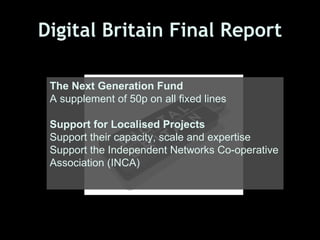 Digital Britain Final Report

 The Next Generation Fund
 A supplement of 50p on all fixed lines

 Support for Localised Projects
 Support their capacity, scale and expertise
 Support the Independent Networks Co-operative
 Association (INCA)
 