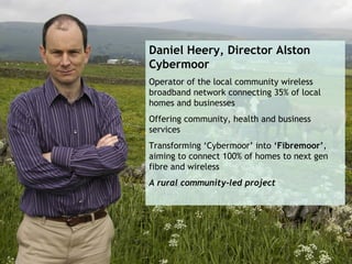 Daniel Heery, Director Alston
Cybermoor
Operator of the local community wireless
broadband network connecting 35% of local
homes and businesses
Offering community, health and business
services
Transforming ‘Cybermoor’ into ‘Fibremoor’,
aiming to connect 100% of homes to next gen
fibre and wireless
A rural community-led project
 