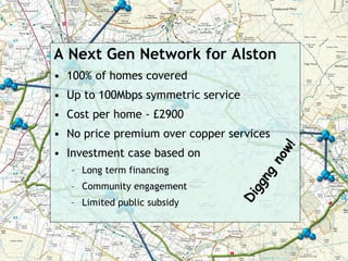 A Next Gen Network for Alston
• 100% of homes covered
• Up to 100Mbps symmetric service
• Cost per home - £2900
• No price premium over copper services




                                         w!
• Investment case based on




                                      no
   – Long term financing




                                    gn
   – Community engagement




                                  gg
                                Di
   – Limited public subsidy
 