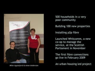• 500 households in a very
                                   poor community

                                 • Building 100 new properties

                                 • Installing p2p fibre

                                 • Launched Whitcomm, a new
                                   co-op to manage the
                                   service, at the Scottish
                                   Parliament in November

                                 • The first fibre connections
                                   go live in February 2009

                                 • An urban housing led project
Mike Appleford & Anne Anderson
 